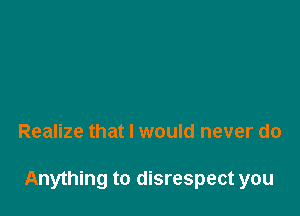 Realize that I would never do

Anything to disrespect you