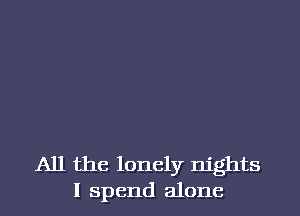 All the lonely nights
I spend alone