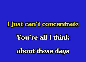 I just can't concentrate

You're all lthink

about these days