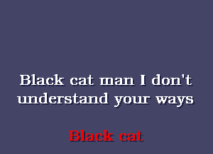 Black cat man I don't
understand your ways