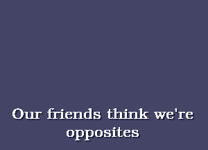 Our friends think we're
opposites