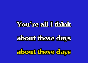 You're all I think

about these days

about these days