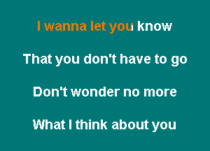 I wanna let you know
That you don't have to go

Don't wonder no more

What I think about you