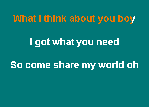 What I think about you boy

I got what you need

So come share my world oh