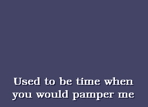 Used to be time When
you would pamper me