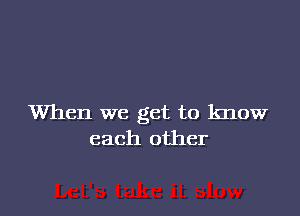 When we get to know
each other