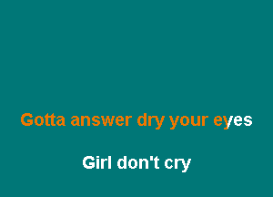 Gotta answer dry your eyes

Girl don't cry