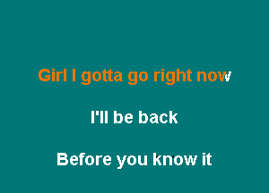 Girl I gotta go right now

I'll be back

Before you know it