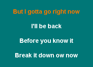 But I gotta go right now

I'll be back
Before you know it

Break it down ow now