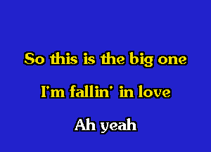 So this is the big one

I'm fallin' in love

Ah yeah