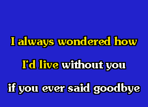 I always wondered how
I'd live without you

if you ever said goodbye