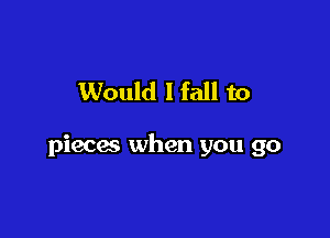 Would I fall to

pieces when you go