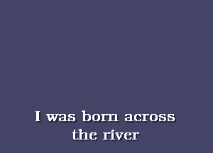 l was born across
the river