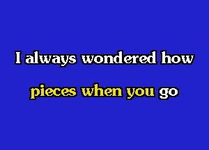 I always wondered how

pieces when you go