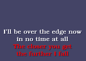 I'll be over the edge now
in no time at all