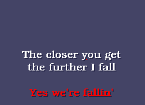 The closer you get
the further I fall