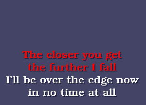 I'll be over the edge now
in no time at all