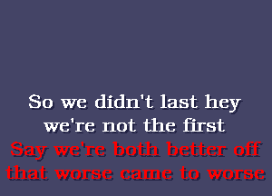 So we didn't last hey
we're not the first