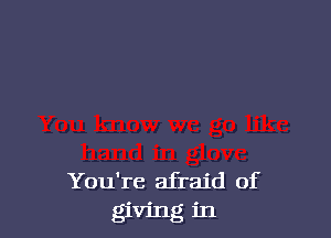 You're afraid of
giving in