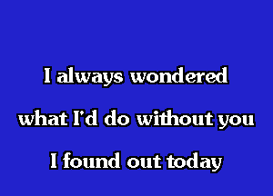 I always wondered
what I'd do without you

I found out today