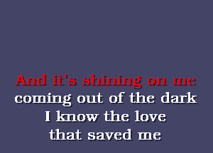 coming out of the dark
I know the love
that saved me