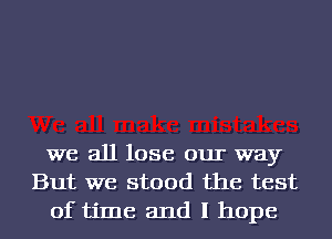 we all lose our way
But we stood the test
of time and I hope