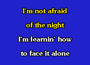I'm not afraid

of the night

I'm learnin' how

to face it alone