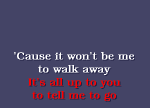 'Cause it won't be me
to walk away