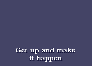 Get up and make
it happen