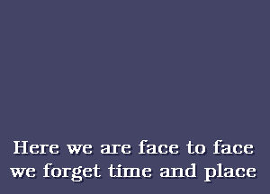 Here we are face to face
we forget time and place