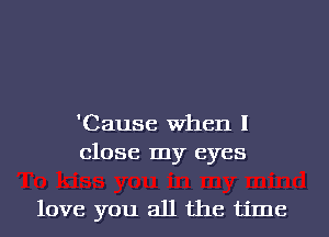 'Cause When I
close my eyes

love you all the time