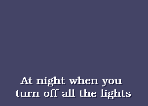 At night When you
turn off all the lights