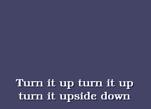 Turn it up turn it up
turn it upside down