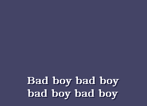 Bad boy bad boy
bad boy bad boy