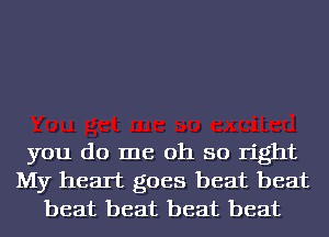 you do me oh so right
My heart goes beat beat
beat beat beat beat