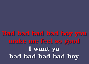I want ya
bad bad bad bad boy