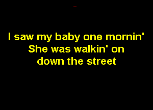 I saw my baby one mornin'
She was walkin' on

down the street