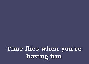 Time flies When you're
having fun