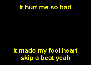 It hurt nfe so bad

It made my fool heart
skip a beat yeah