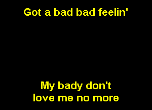 Got a bad bad feelin'

My bady don't
love me no more