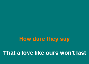 How dare they say

That a love like ours won't last