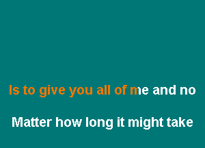 Is to give you all of me and no

Matter how long it might take