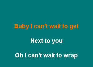 Baby I can't wait to get

Next to you

Oh I can't wait to wrap