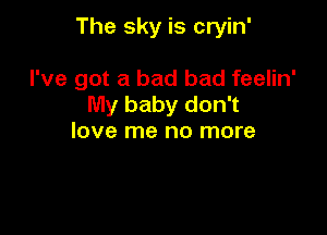 The sky is cryin'

I've got a bad bad feelin'
My baby don't
love me no more