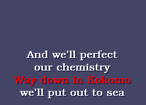 And we'll perfect
our chemistry

we'll put out to sea