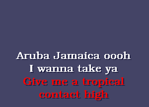 Aruba Jamaica oooh
I wanna take ya