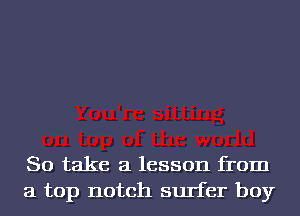 So take a lesson from
a top notch surfer boy