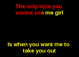 The only time you
wanna see me girl

ls when you want me to
take you out