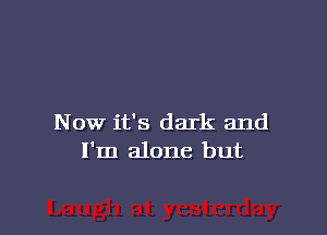 Now it's dark and
I'm alone but