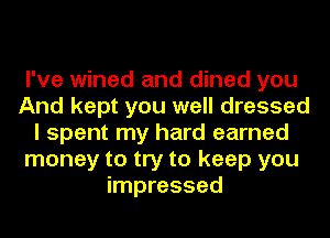 I've wined and dined you
And kept you well dressed
I spent my hard earned
money to try to keep you
impressed